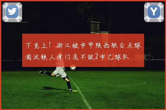 下克上！浙江被中甲陕西联合点球淘汰铁人津门虎不敌2中乙球队