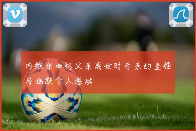 内维尔回忆父亲离世时母亲的坚强与幽默令人感动