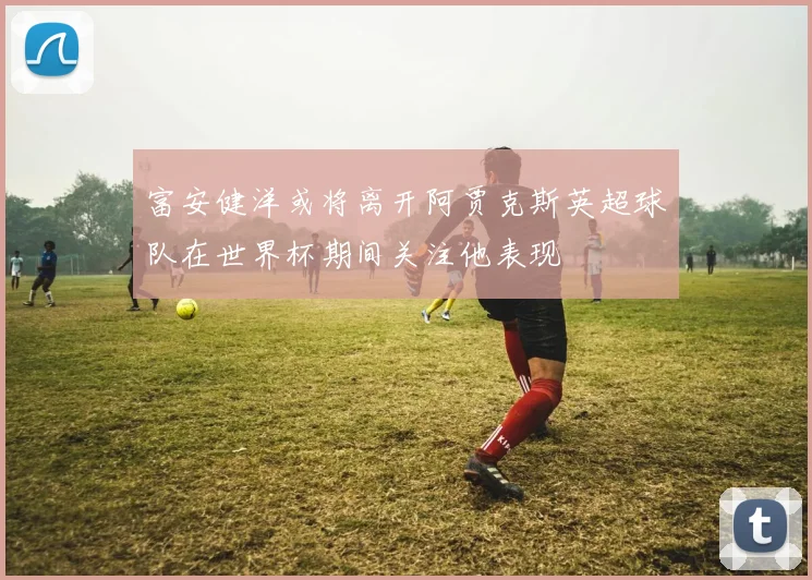 富安健洋或将离开阿贾克斯英超球队在世界杯期间关注他表现