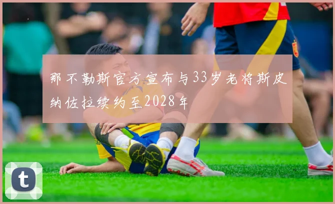 那不勒斯官方宣布与33岁老将斯皮纳佐拉续约至2028年