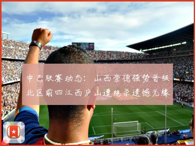 中乙联赛动态：山西崇德强势晋级北区前四江西庐山遭绝杀遗憾无缘南区前四