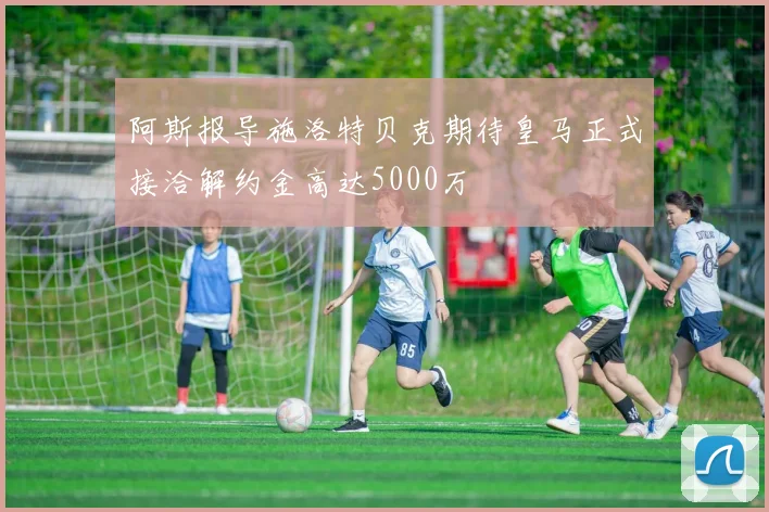 阿斯报导施洛特贝克期待皇马正式接洽解约金高达5000万
