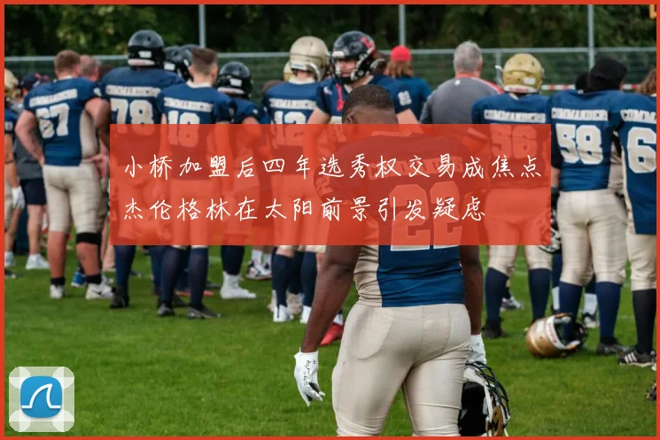 小桥加盟后四年选秀权交易成焦点杰伦格林在太阳前景引发疑虑
