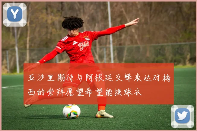 亚沙里期待与阿根廷交锋表达对梅西的崇拜愿望希望能换球衣