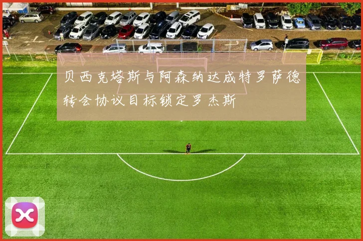 贝西克塔斯与阿森纳达成特罗萨德转会协议目标锁定罗杰斯
