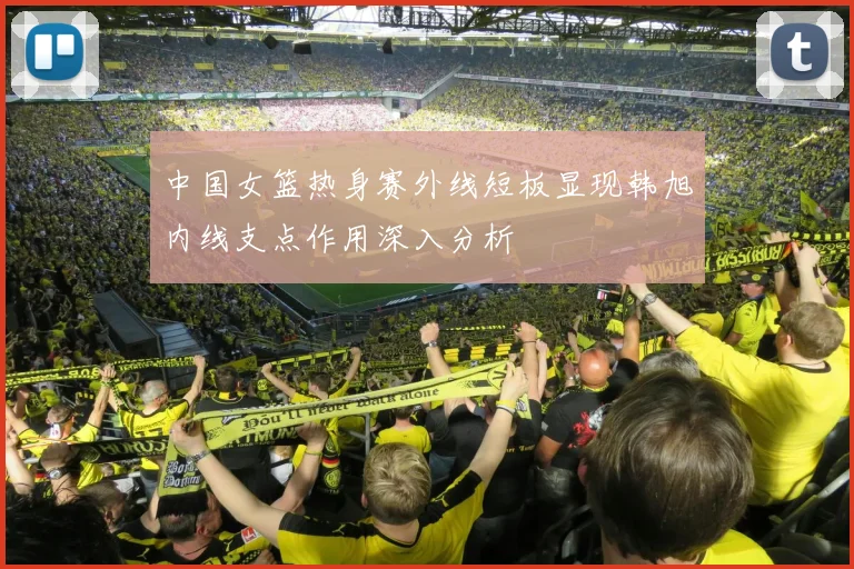 中国女篮热身赛外线短板显现韩旭内线支点作用深入分析