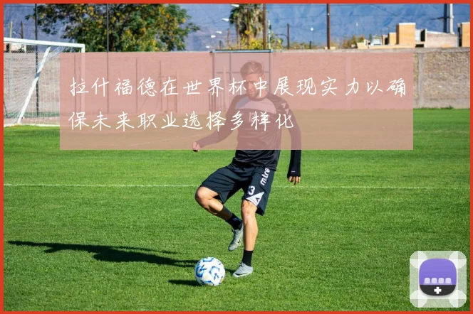 拉什福德在世界杯中展现实力以确保未来职业选择多样化