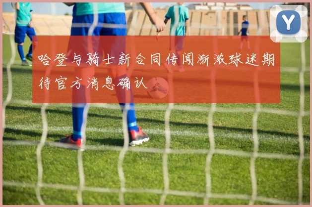 哈登与骑士新合同传闻渐浓球迷期待官方消息确认