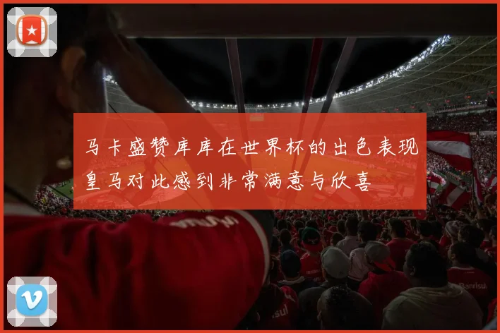 马卡盛赞库库在世界杯的出色表现皇马对此感到非常满意与欣喜