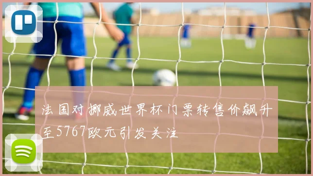 法国对挪威世界杯门票转售价飙升至5767欧元引发关注