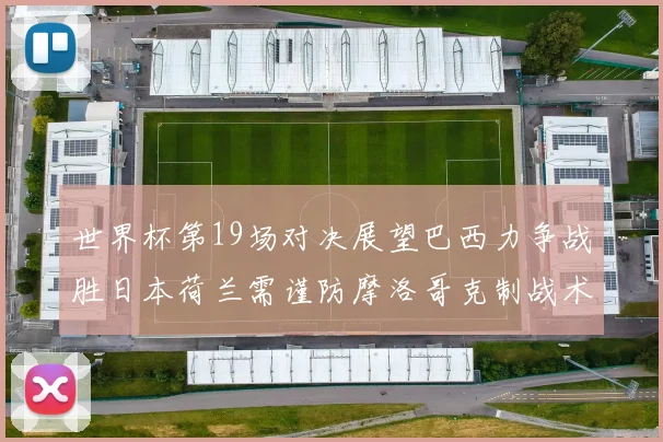 世界杯第19场对决展望巴西力争战胜日本荷兰需谨防摩洛哥克制战术